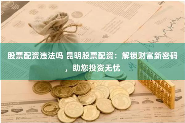 股票配资违法吗 昆明股票配资：解锁财富新密码，助您投资无忧