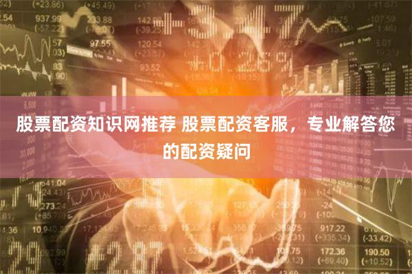 股票配资知识网推荐 股票配资客服，专业解答您的配资疑问