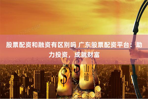 股票配资和融资有区别吗 广东股票配资平台：助力投资，成就财富