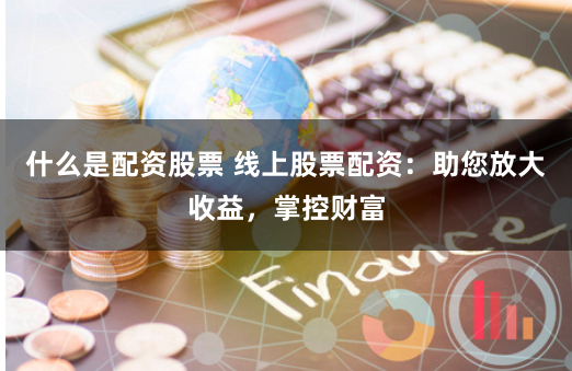什么是配资股票 线上股票配资：助您放大收益，掌控财富