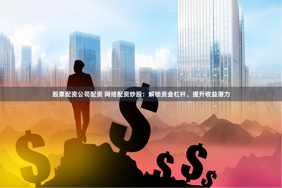 股票配资公司配资 网络配资炒股：解锁资金杠杆，提升收益潜力