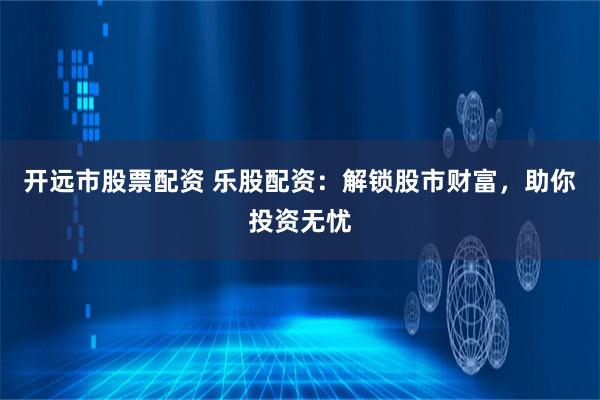 开远市股票配资 乐股配资：解锁股市财富，助你投资无忧
