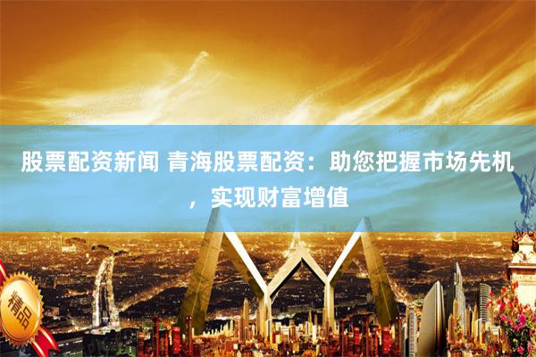 股票配资新闻 青海股票配资：助您把握市场先机，实现财富增值