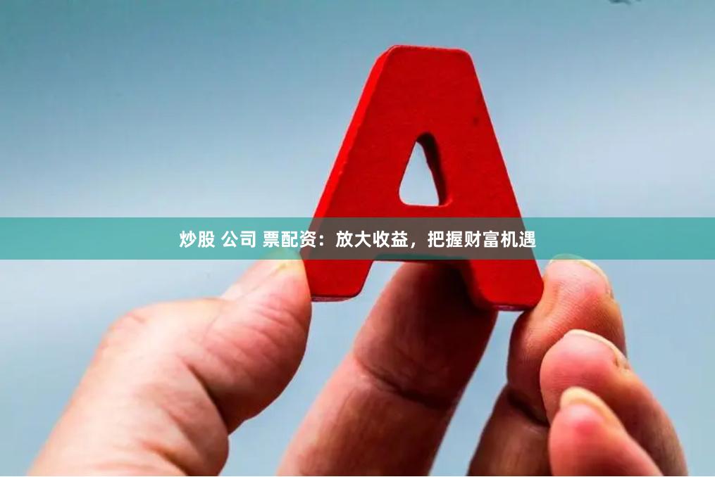 炒股 公司 票配资：放大收益，把握财富机遇