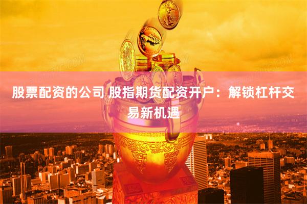 股票配资的公司 股指期货配资开户：解锁杠杆交易新机遇