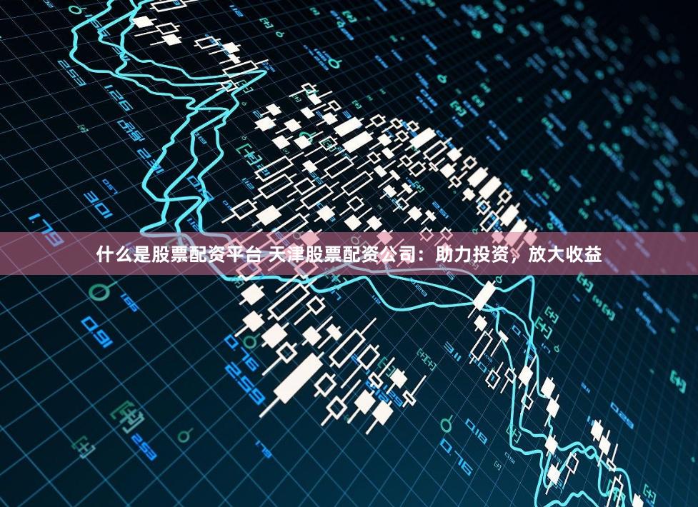 什么是股票配资平台 天津股票配资公司:助力投资,放大收益