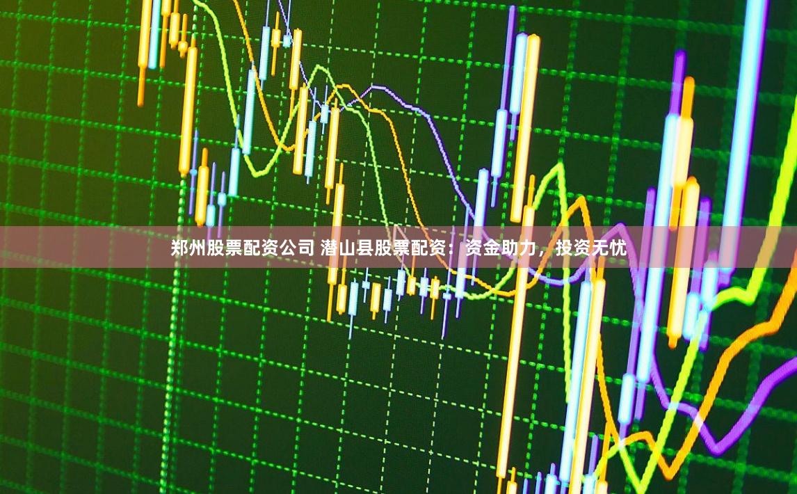 郑州股票配资公司 潜山县股票配资：资金助力，投资无忧